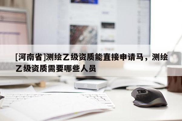 [河南省]測繪乙級資質(zhì)能直接申請馬，測繪乙級資質(zhì)需要哪些人員