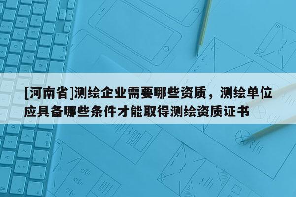 [河南省]測繪企業(yè)需要哪些資質(zhì)，測繪單位應具備哪些條件才能取得測繪資質(zhì)證書