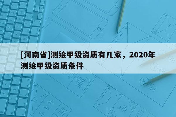 [河南省]測繪甲級資質(zhì)有幾家，2020年測繪甲級資質(zhì)條件