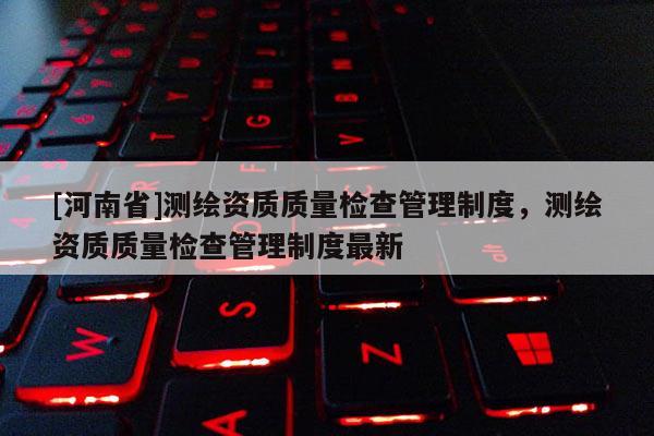 [河南省]測繪資質(zhì)質(zhì)量檢查管理制度，測繪資質(zhì)質(zhì)量檢查管理制度最新