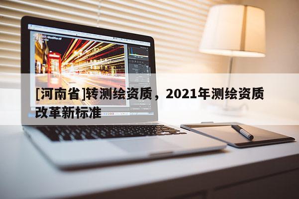 [河南省]轉(zhuǎn)測繪資質(zhì)，2021年測繪資質(zhì)改革新標(biāo)準(zhǔn)