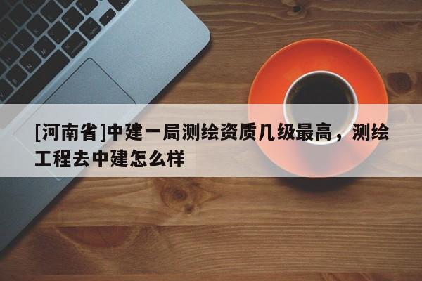 [河南省]中建一局測繪資質(zhì)幾級最高，測繪工程去中建怎么樣