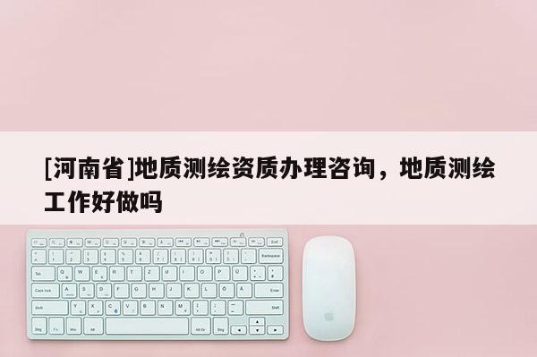 [河南省]地質(zhì)測繪資質(zhì)辦理咨詢，地質(zhì)測繪工作好做嗎