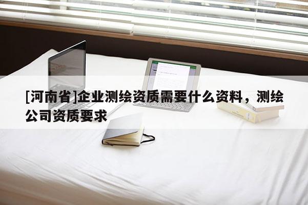 [河南省]企業(yè)測(cè)繪資質(zhì)需要什么資料，測(cè)繪公司資質(zhì)要求