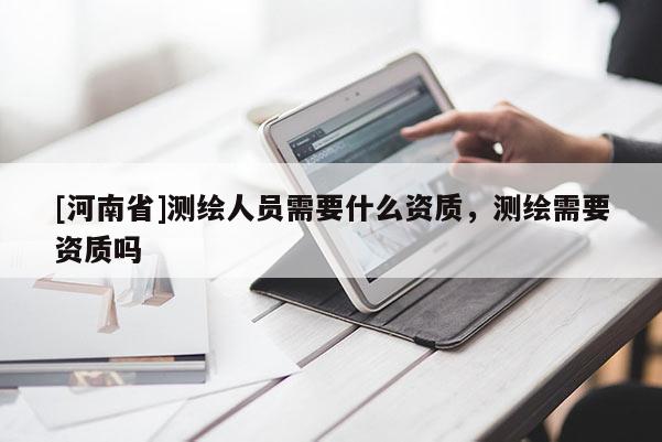 [河南省]測繪人員需要什么資質(zhì)，測繪需要資質(zhì)嗎
