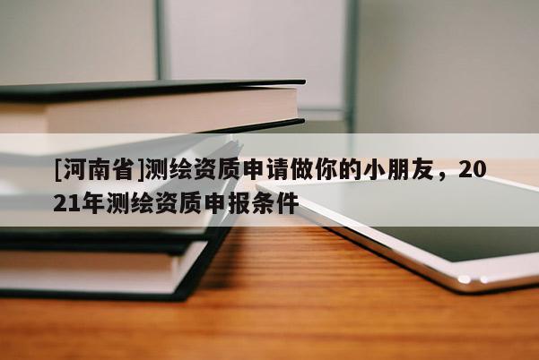 [河南省]測繪資質(zhì)申請做你的小朋友，2021年測繪資質(zhì)申報條件