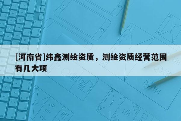 [河南省]緯鑫測繪資質(zhì)，測繪資質(zhì)經(jīng)營范圍有幾大項
