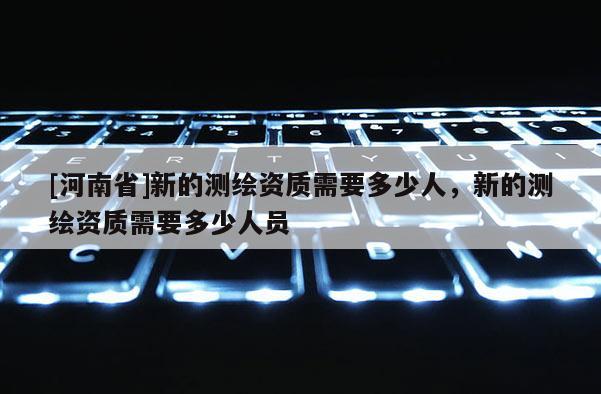 [河南省]新的測繪資質需要多少人，新的測繪資質需要多少人員