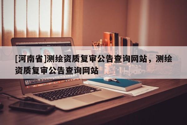 [河南省]測(cè)繪資質(zhì)復(fù)審公告查詢網(wǎng)站，測(cè)繪資質(zhì)復(fù)審公告查詢網(wǎng)站