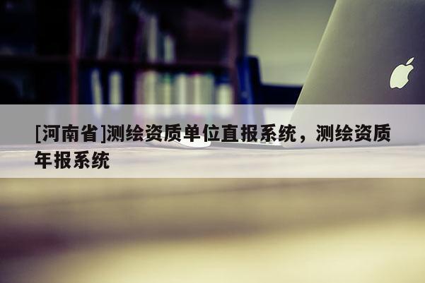 [河南省]測繪資質(zhì)單位直報系統(tǒng)，測繪資質(zhì)年報系統(tǒng)
