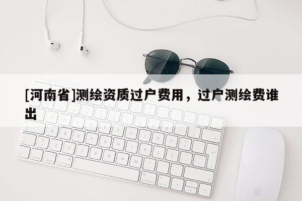 [河南省]測繪資質(zhì)過戶費(fèi)用，過戶測繪費(fèi)誰出