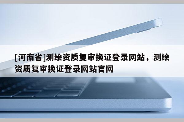 [河南省]測(cè)繪資質(zhì)復(fù)審換證登錄網(wǎng)站，測(cè)繪資質(zhì)復(fù)審換證登錄網(wǎng)站官網(wǎng)