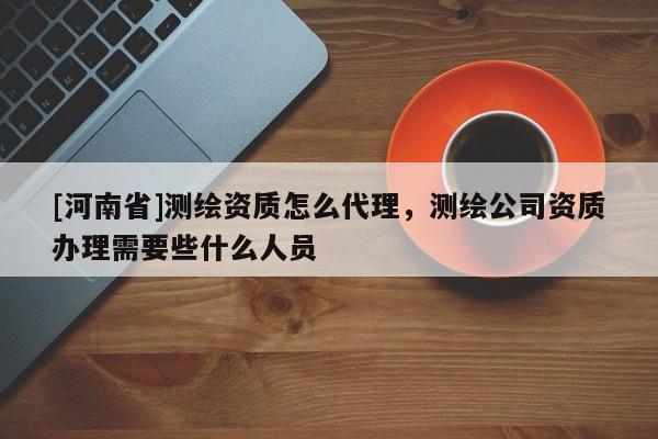 [河南省]測繪資質怎么代理，測繪公司資質辦理需要些什么人員