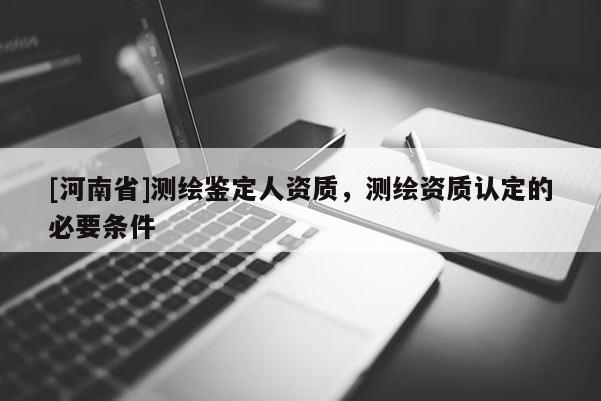 [河南省]測繪鑒定人資質(zhì)，測繪資質(zhì)認定的必要條件