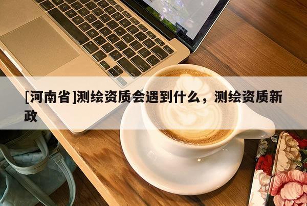 [河南省]測繪資質(zhì)會(huì)遇到什么，測繪資質(zhì)新政