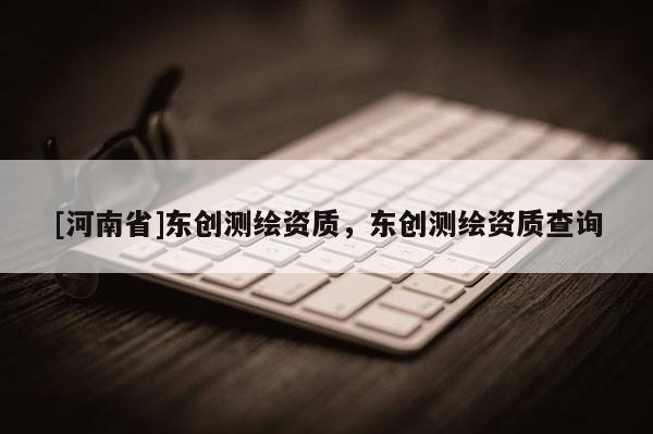 [河南省]東創(chuàng)測繪資質，東創(chuàng)測繪資質查詢