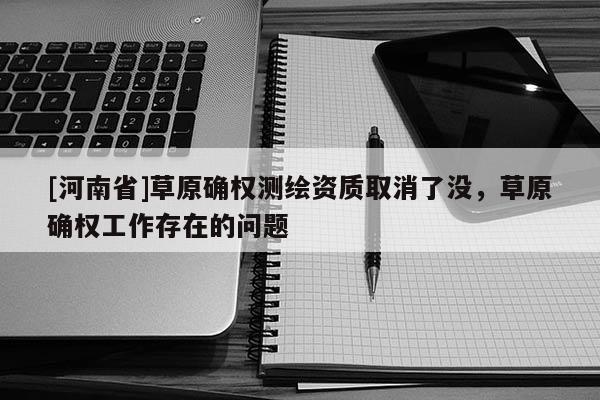 [河南省]草原確權(quán)測繪資質(zhì)取消了沒，草原確權(quán)工作存在的問題