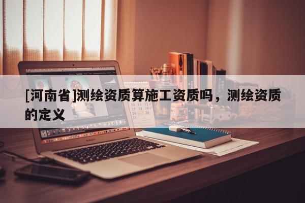 [河南省]測繪資質(zhì)算施工資質(zhì)嗎，測繪資質(zhì)的定義