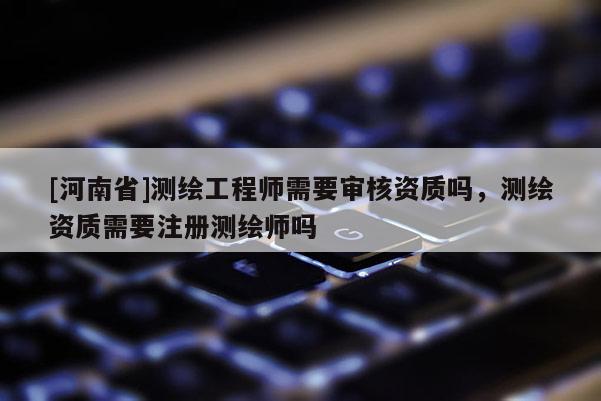 [河南省]測繪工程師需要審核資質(zhì)嗎，測繪資質(zhì)需要注冊測繪師嗎