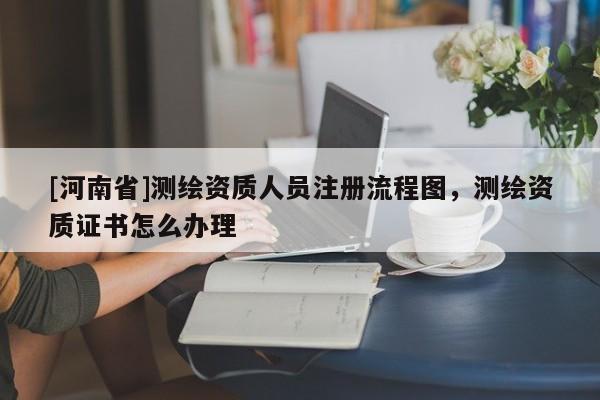 [河南省]測繪資質(zhì)人員注冊流程圖，測繪資質(zhì)證書怎么辦理