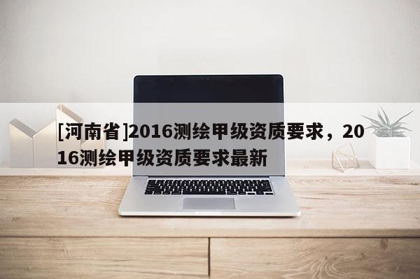 [河南省]2016測(cè)繪甲級(jí)資質(zhì)要求，2016測(cè)繪甲級(jí)資質(zhì)要求最新