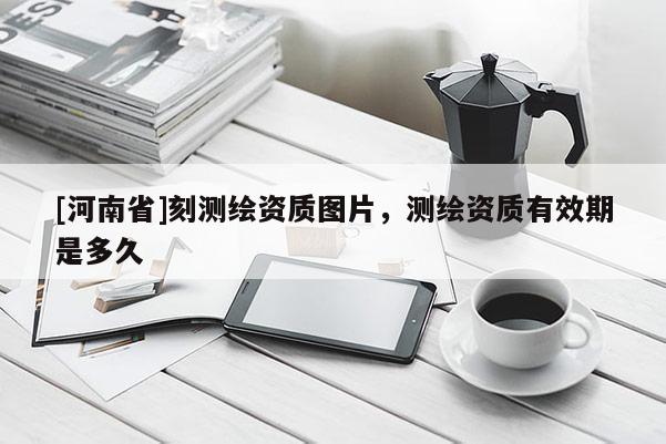 [河南省]刻測繪資質(zhì)圖片，測繪資質(zhì)有效期是多久