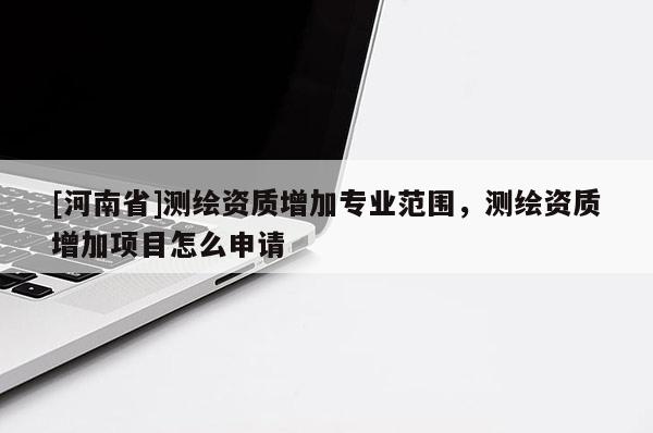 [河南省]測繪資質增加專業(yè)范圍，測繪資質增加項目怎么申請
