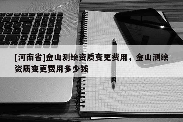 [河南省]金山測繪資質(zhì)變更費用，金山測繪資質(zhì)變更費用多少錢