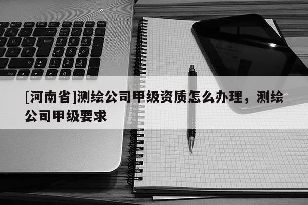 [河南省]測繪公司甲級資質(zhì)怎么辦理，測繪公司甲級要求