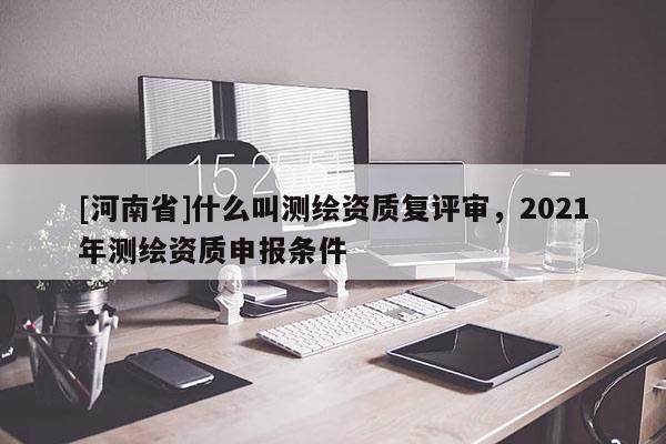 [河南省]什么叫測繪資質(zhì)復(fù)評審，2021年測繪資質(zhì)申報條件
