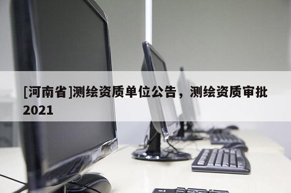 [河南省]測繪資質(zhì)單位公告，測繪資質(zhì)審批2021