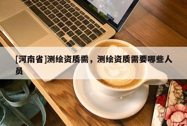 [河南省]測繪資質需，測繪資質需要哪些人員