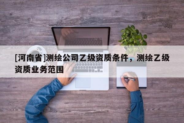 [河南省]測繪公司乙級資質(zhì)條件，測繪乙級資質(zhì)業(yè)務范圍