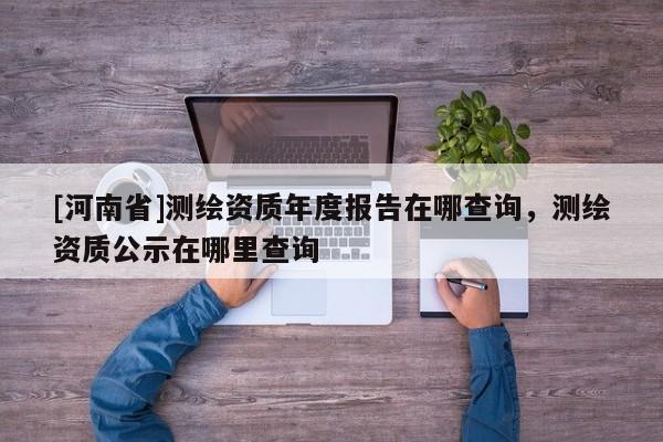[河南省]測繪資質(zhì)年度報告在哪查詢，測繪資質(zhì)公示在哪里查詢
