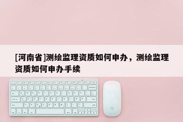 [河南省]測繪監(jiān)理資質(zhì)如何申辦，測繪監(jiān)理資質(zhì)如何申辦手續(xù)