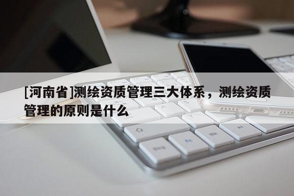 [河南省]測繪資質(zhì)管理三大體系，測繪資質(zhì)管理的原則是什么