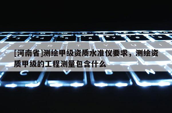 [河南省]測繪甲級資質(zhì)水準儀要求，測繪資質(zhì)甲級的工程測量包含什么