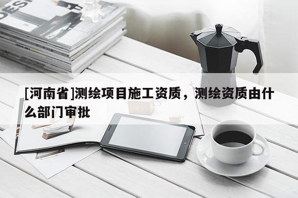 [河南省]測繪項目施工資質(zhì)，測繪資質(zhì)由什么部門審批