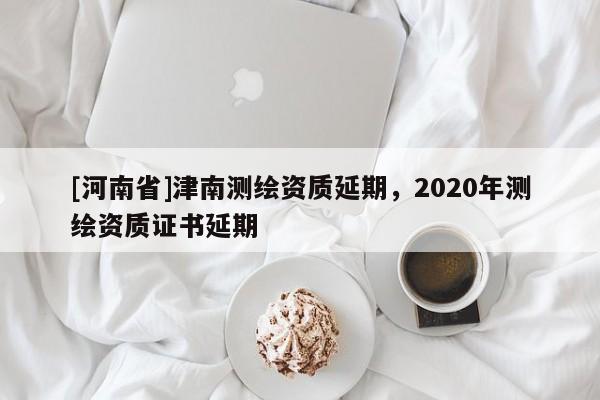 [河南省]津南測(cè)繪資質(zhì)延期，2020年測(cè)繪資質(zhì)證書延期