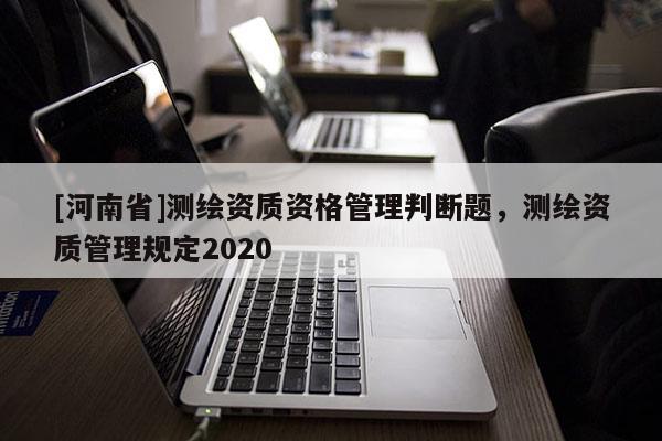 [河南省]測繪資質(zhì)資格管理判斷題，測繪資質(zhì)管理規(guī)定2020