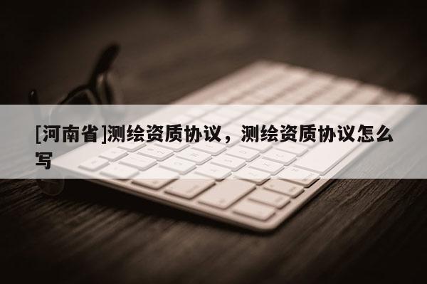 [河南省]測繪資質(zhì)協(xié)議，測繪資質(zhì)協(xié)議怎么寫