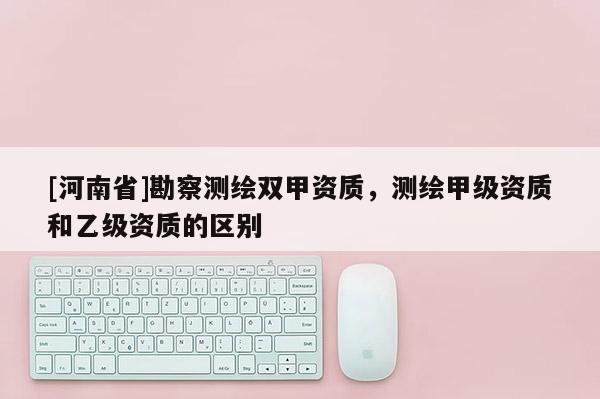 [河南省]勘察測(cè)繪雙甲資質(zhì)，測(cè)繪甲級(jí)資質(zhì)和乙級(jí)資質(zhì)的區(qū)別