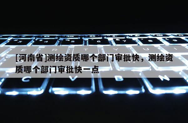 [河南省]測(cè)繪資質(zhì)哪個(gè)部門審批快，測(cè)繪資質(zhì)哪個(gè)部門審批快一點(diǎn)