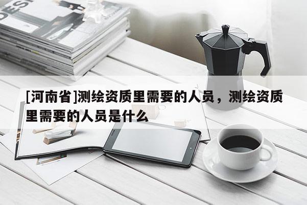 [河南省]測(cè)繪資質(zhì)里需要的人員，測(cè)繪資質(zhì)里需要的人員是什么