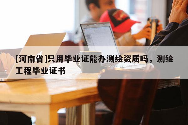[河南省]只用畢業(yè)證能辦測繪資質(zhì)嗎，測繪工程畢業(yè)證書