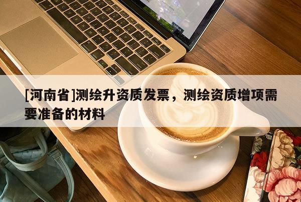 [河南省]測(cè)繪升資質(zhì)發(fā)票，測(cè)繪資質(zhì)增項(xiàng)需要準(zhǔn)備的材料
