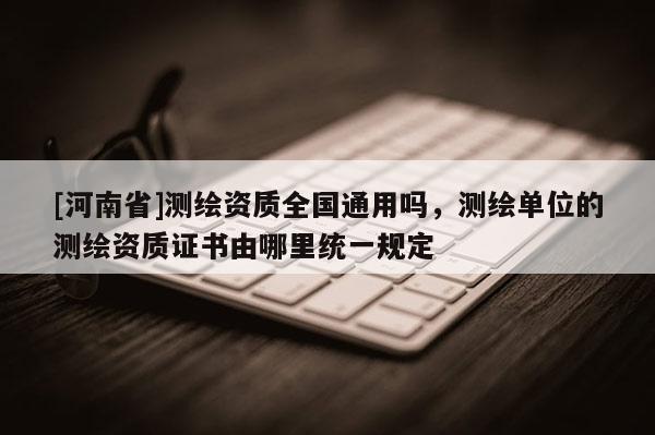 [河南省]測繪資質(zhì)全國通用嗎，測繪單位的測繪資質(zhì)證書由哪里統(tǒng)一規(guī)定