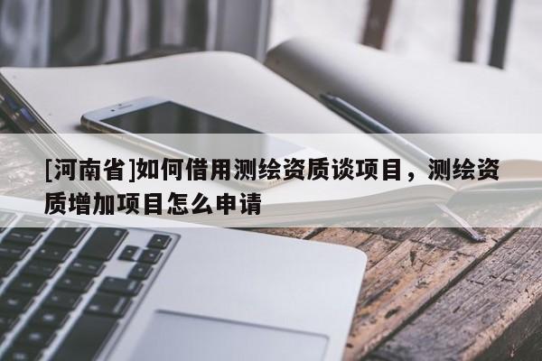 [河南省]如何借用測(cè)繪資質(zhì)談項(xiàng)目，測(cè)繪資質(zhì)增加項(xiàng)目怎么申請(qǐng)