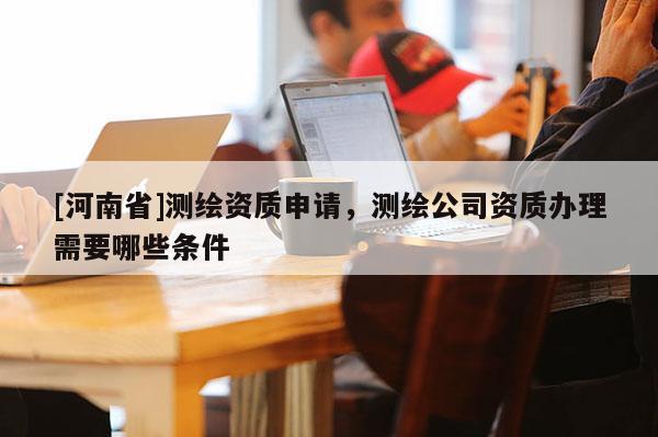 [河南省]測繪資質(zhì)申請，測繪公司資質(zhì)辦理需要哪些條件