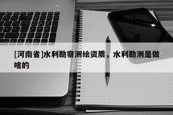 [河南省]水利勘察測繪資質(zhì)，水利勘測是做啥的
